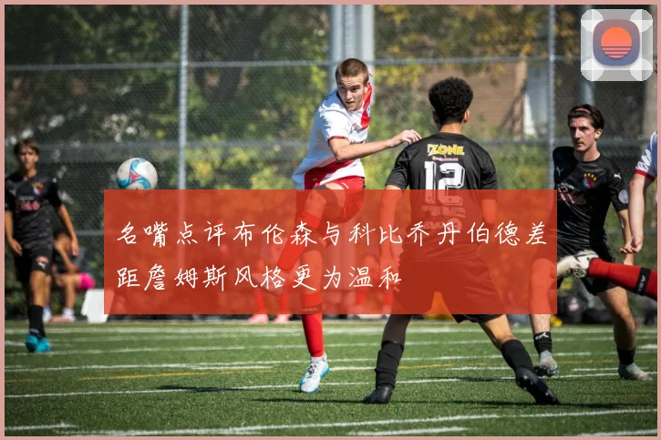 名嘴点评布伦森与科比乔丹伯德差距詹姆斯风格更为温和