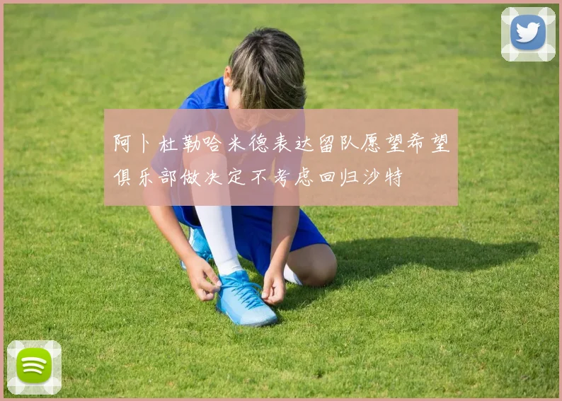 阿卜杜勒哈米德表达留队愿望希望俱乐部做决定不考虑回归沙特
