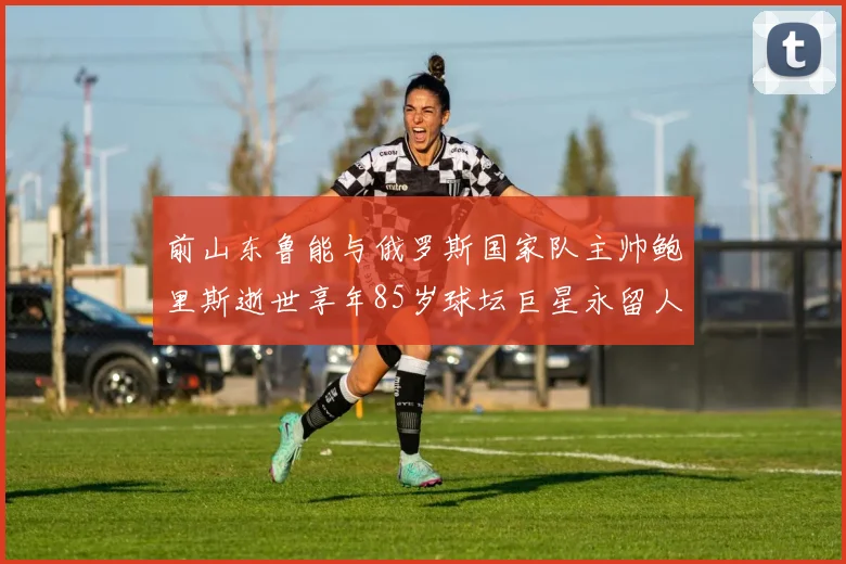 前山东鲁能与俄罗斯国家队主帅鲍里斯逝世享年85岁球坛巨星永留人间