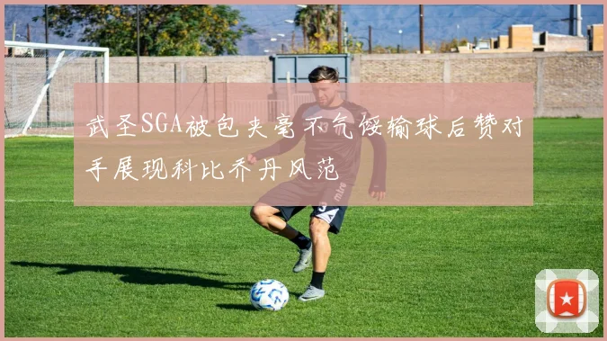 武圣SGA被包夹毫不气馁输球后赞对手展现科比乔丹风范