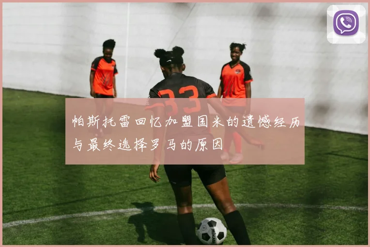 帕斯托雷回忆加盟国米的遗憾经历与最终选择罗马的原因