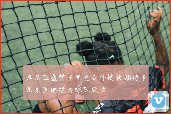 库尼亚盛赞卡里克合作愉快期待卡塞米罗继续为球队效力