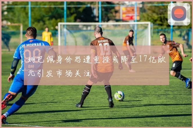 姆巴佩身价恐遭重挫或降至17亿欧元引发市场关注