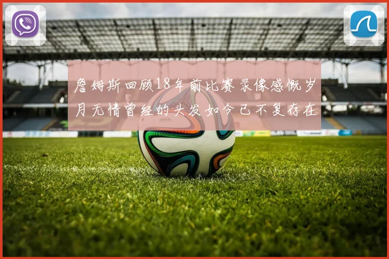 詹姆斯回顾18年前比赛录像感慨岁月无情曾经的头发如今已不复存在