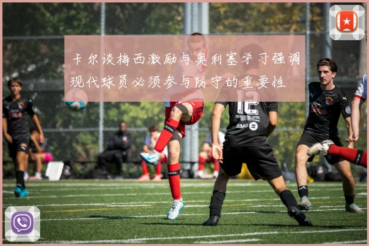 卡尔谈梅西激励与奥利塞学习强调现代球员必须参与防守的重要性