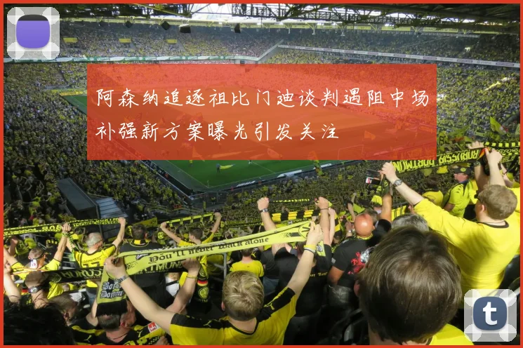 阿森纳追逐祖比门迪谈判遇阻中场补强新方案曝光引发关注