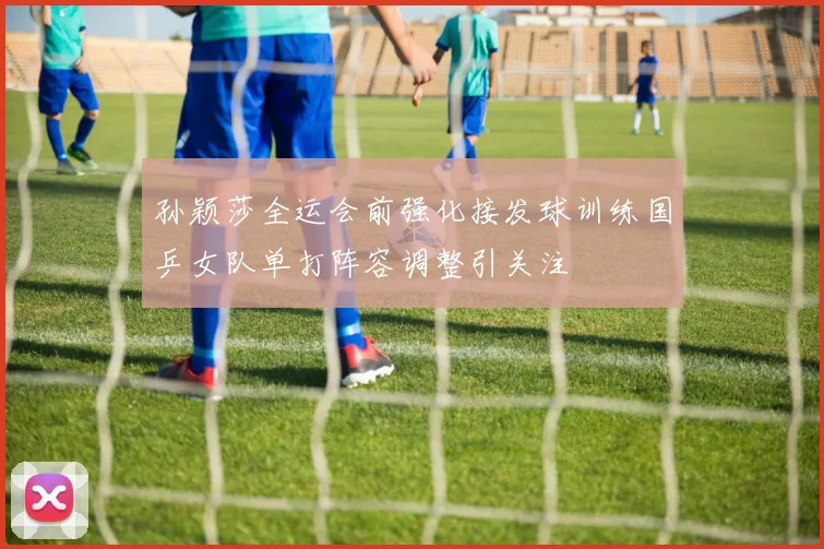 孙颖莎全运会前强化接发球训练国乒女队单打阵容调整引关注